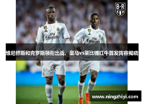维尼修斯和克罗斯领衔出战，皇马vs莱比锡红牛首发阵容揭晓